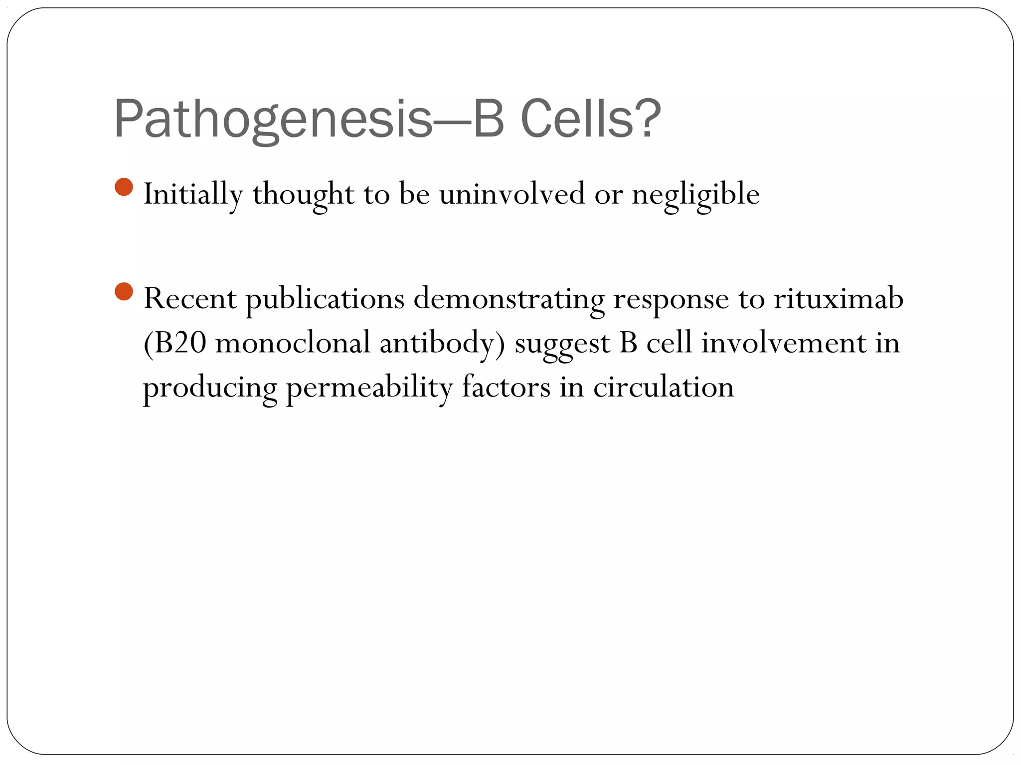 Pathogenesis—B Cells?
Initially thought to be uninvolved or negligible


Recent publications demonstrating response to rituximab
  (B20 monoclonal antibody) suggest B cell involvement in
  producing permeability factors in circulation
 