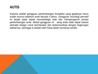 AUTIS 
Autisme adalah gangguan perkembangan kompleks yang gejalanya harus 
sudah muncul sebelum anak berusia 3 tahun. Gangguan neurologi pervasif 
ini terjadi pada aspek neurobiologis otak dan mempengaruhi proses 
perkembangan anak. Akibat gangguan ini sang anak tidak dapat secara 
otomatis belajar untuk berinteraksi dan berkomunikasi dengan lingkungan 
sekitarnya, sehingga ia seolah-olah hidup dalam dunianya sendiri. 
 