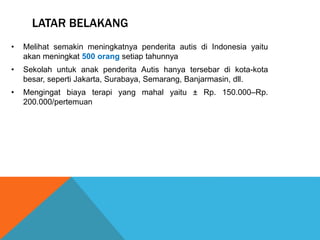 LATAR BELAKANG 
• Melihat semakin meningkatnya penderita autis di Indonesia yaitu 
akan meningkat 500 orang setiap tahunnya 
• Sekolah untuk anak penderita Autis hanya tersebar di kota-kota 
besar, seperti Jakarta, Surabaya, Semarang, Banjarmasin, dll. 
• Mengingat biaya terapi yang mahal yaitu ± Rp. 150.000–Rp. 
200.000/pertemuan 
 