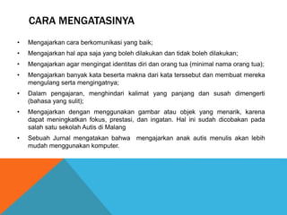 CARA MENGATASINYA 
• Mengajarkan cara berkomunikasi yang baik; 
• Mengajarkan hal apa saja yang boleh dilakukan dan tidak boleh dilakukan; 
• Mengajarkan agar mengingat identitas diri dan orang tua (minimal nama orang tua); 
• Mengajarkan banyak kata beserta makna dari kata terssebut dan membuat mereka 
mengulang serta mengingatnya; 
• Dalam pengajaran, menghindari kalimat yang panjang dan susah dimengerti 
(bahasa yang sulit); 
• Mengajarkan dengan menggunakan gambar atau objek yang menarik, karena 
dapat meningkatkan fokus, prestasi, dan ingatan. Hal ini sudah dicobakan pada 
salah satu sekolah Autis di Malang 
• Sebuah Jurnal mengatakan bahwa mengajarkan anak autis menulis akan lebih 
mudah menggunakan komputer. 
