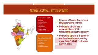 MCDONALD’S INDIA : OUTLET NETWORK
 15 years of leadership in food
service retailing in India
 McDonald's India has a
network of over 250
restaurants across the country.
 McDonald's India is a leader in
the food retail space, serving
more than 6.5 lakh customers
daily in India.
 