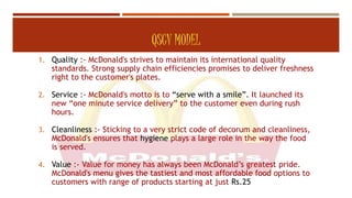 QSCV MODEL
1. Quality :- McDonald's strives to maintain its international quality
standards. Strong supply chain efficiencies promises to deliver freshness
right to the customer's plates.
2. Service :- McDonald's motto is to “serve with a smile”. It launched its
new “one minute service delivery” to the customer even during rush
hours.
3. Cleanliness :- Sticking to a very strict code of decorum and cleanliness,
McDonald's ensures that hygiene plays a large role in the way the food
is served.
4. Value :- Value for money has always been McDonald’s greatest pride.
McDonald's menu gives the tastiest and most affordable food options to
customers with range of products starting at just Rs.25
 