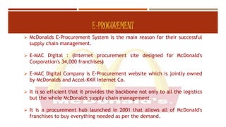 E-PROCUREMENT
 McDonalds E-Procurement System is the main reason for their successful
supply chain management.
 E-MAC Digital : (Internet procurement site designed for McDonald's
Corporation's 34,000 franchises)
 E-MAC Digital Company is E-Procurement website which is jointly owned
by McDonalds and Accel-KKR Internet Co.
 It is so efficient that it provides the backbone not only to all the logistics
but the whole McDonalds supply chain management.
 It is a procurement hub launched in 2001 that allows all of McDonald's
franchises to buy everything needed as per the demand.
 
