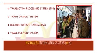  TRANSACTION PROCESSING SYSTEM (TPS)
 “POINT OF SALE” SYSTEM
 DECISION SUPPORT SYSTEM (DSS)
 “MADE FOR YOU” SYSTEM
MCDONALDS INFORMATION SYSTEMS (mis)
 