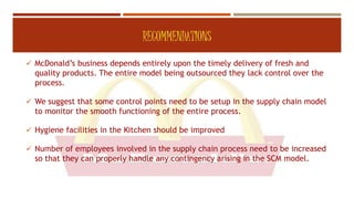 RECOMMENDATIONS
 McDonald’s business depends entirely upon the timely delivery of fresh and
quality products. The entire model being outsourced they lack control over the
process.
 We suggest that some control points need to be setup in the supply chain model
to monitor the smooth functioning of the entire process.
 Hygiene facilities in the Kitchen should be improved
 Number of employees involved in the supply chain process need to be increased
so that they can properly handle any contingency arising in the SCM model.
 