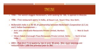 TIMELINE
 1990 : The world’s biggest McDonald’s, with seating for 700, is opened in Moscow.
 1996 : First restaurant opens in India, at Basant Lok, Vasant Vihar, New Delhi.
 McDonald's India is a 50–50 JV partnership between McDonald’s Corporation (U.S.A)
and 2 Indian businessmen :-
 Amit Jatia (Hardcastle Restaurants Private Limited, Mumbai) :- West & South
India
 Vikram Bakshi (Connaught Plaza Restaurants Private Limited, Delhi) :- North & East
India
 2003 : Post their first quarterly loss in over 40 years. New store openings are
reduced from 1,000 the previous year to 360.
4
 