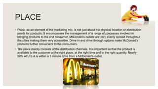 PLACE
◦ Place, as an element of the marketing mix, is not just about the physical location or distribution
points for products. It encompasses the management of a range of processes involved in
bringing products to the end consumer. McDonald’s outlets are very evenly spread throughout
the cities making them very accessible. Drive in and drive through options make McDonald’s
products further convenient to the consumers.
◦ The place mainly consists of the distribution channels. It is important so that the product is
available to the customer at the right place, at the right time and in the right quantity. Nearly
50% of U.S.A is within a 3 minute drive from a McDonald's outlet.
 