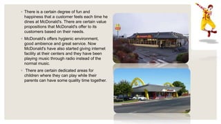 ◦ There is a certain degree of fun and
happiness that a customer feels each time he
dines at McDonald's. There are certain value
propositions that McDonald's offer to its
customers based on their needs.
◦ McDonald's offers hygienic environment,
good ambience and great service. Now
McDonald's have also started giving internet
facility at their centers and they have been
playing music through radio instead of the
normal music.
◦ There are certain dedicated areas for
children where they can play while their
parents can have some quality time together.
 