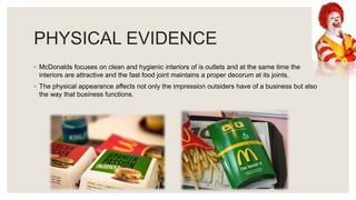 PHYSICAL EVIDENCE
◦ McDonalds focuses on clean and hygienic interiors of is outlets and at the same time the
interiors are attractive and the fast food joint maintains a proper decorum at its joints.
◦ The physical appearance affects not only the impression outsiders have of a business but also
the way that business functions.
 