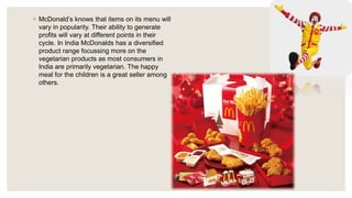 ◦ McDonald’s knows that items on its menu will
vary in popularity. Their ability to generate
profits will vary at different points in their
cycle. In India McDonalds has a diversified
product range focussing more on the
vegetarian products as most consumers in
India are primarily vegetarian. The happy
meal for the children is a great seller among
others.
 