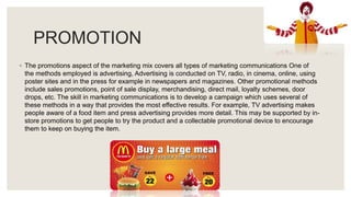 PROMOTION
◦ The promotions aspect of the marketing mix covers all types of marketing communications One of
the methods employed is advertising, Advertising is conducted on TV, radio, in cinema, online, using
poster sites and in the press for example in newspapers and magazines. Other promotional methods
include sales promotions, point of sale display, merchandising, direct mail, loyalty schemes, door
drops, etc. The skill in marketing communications is to develop a campaign which uses several of
these methods in a way that provides the most effective results. For example, TV advertising makes
people aware of a food item and press advertising provides more detail. This may be supported by in-
store promotions to get people to try the product and a collectable promotional device to encourage
them to keep on buying the item.
 