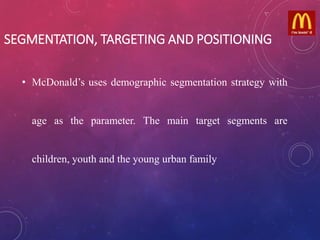 SEGMENTATION, TARGETING AND POSITIONING
• McDonald’s uses demographic segmentation strategy with
age as the parameter. The main target segments are
children, youth and the young urban family
 