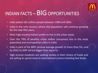 INDIAN FACTS – BIGOPPORTUNITIES
• India added 181 million people between 1990 and 2001.
• India is the only country where the population will continue growing
for the next fifty years.
• Most high-income Indians prefer to live in the urban areas.
• Over the 70% of wealthy urban Indian consumers live in the most
populated and cosmopolitan cities in India
• India is part of the BRIC (annual average growth of more than 5%, and
by 2032 its GDP will be bigger than Japan’s).
• High income residents are seeking variety in their choice of foods and
are willing to spend more in international cuisine including fast foods.
 