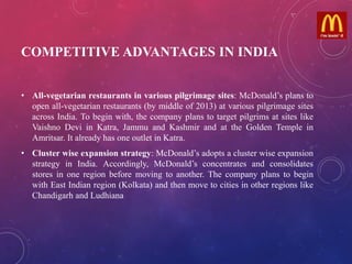 COMPETITIVE ADVANTAGES IN INDIA
• All-vegetarian restaurants in various pilgrimage sites: McDonald’s plans to
open all-vegetarian restaurants (by middle of 2013) at various pilgrimage sites
across India. To begin with, the company plans to target pilgrims at sites like
Vaishno Devi in Katra, Jammu and Kashmir and at the Golden Temple in
Amritsar. It already has one outlet in Katra.
• Cluster wise expansion strategy: McDonald’s adopts a cluster wise expansion
strategy in India. Accordingly, McDonald’s concentrates and consolidates
stores in one region before moving to another. The company plans to begin
with East Indian region (Kolkata) and then move to cities in other regions like
Chandigarh and Ludhiana
 