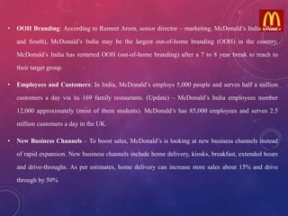 • OOH Branding: According to Rameet Arora, senior director – marketing, McDonald’s India (West
and South), McDonald’s India may be the largest out-of-home branding (OOH) in the country.
McDonald’s India has restarted OOH (out-of-home branding) after a 7 to 8 year break to reach to
their target group.
• Employees and Customers: In India, McDonald’s employs 5,000 people and serves half a million
customers a day via its 169 family restaurants. (Update) – McDonald’s India employees number
12,000 approximately (most of them students). McDonald’s has 85,000 employees and serves 2.5
million customers a day in the UK.
• New Business Channels – To boost sales, McDonald’s is looking at new business channels instead
of rapid expansion. New business channels include home delivery, kiosks, breakfast, extended hours
and drive-throughs. As per estimates, home delivery can increase store sales about 15% and drive
through by 50%
 