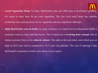 • Local Vegetarian Menu: In India, McDonald’s does not offer pork or beef-based products.
It’s menu is more than 50 per cent vegetarian. The fast food retail chain has separate
production lines and processes for its vegetarian and non-vegetarian offerings.
• High Real-Estate costs in India: In many countries, in a Quick Service Restaurant (QSR) a
customer comes in, buys and then leaves. This is known as a revolving door concept. But an
Indian customer believes in a dine-in culture. This adds to the real estate costs which goes as
high as 20-25 per cent as compared to 10-15 per cent globally. The cost of opening a new
McDonald’s restaurant in India costs about 3 crore rupees.
 