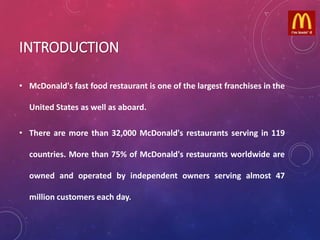 INTRODUCTION
• McDonald's fast food restaurant is one of the largest franchises in the
United States as well as aboard.
• There are more than 32,000 McDonald's restaurants serving in 119
countries. More than 75% of McDonald's restaurants worldwide are
owned and operated by independent owners serving almost 47
million customers each day.
 