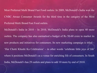 Most Preferred Multi Brand Fast Food outlets: In 2009, McDonald’s India won the
CNBC Awaaz Consumer Awards for the third time in the category of the Most
Preferred Multi Brand Fast Food outlets.
McDonald’s India in 2010 – In 2010, McDonald’s India plans to open 40 more
outlets. The company has also earmarked a budget of Rs 50-60 crore to market its
new products and initiatives for consumers. Its new marketing campaign is titled –
‘Har Chotti Khushi Ka Celebration’ – in other words ‘celebrate little joys of life’
where it positions McDonald’s as a venue for enriching life of consumers. In South
India, McDonald’s has 29 outlets and plans to add 10 more by end of 2010.
 