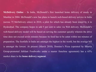 McDelivery Online – In India, McDonald’s first launched home delivery of meals in
Mumbai in 2004. McDonald’s now has plans to launch web-based delivery service in India
(across 75 McDelivery cities) in 2010, a pilot for which has already been tested by it in
Hyderabad. The company hopes to add 5 per cent to sales via Web delivery. McDonald’s
web-based delivery model will be based on serving the customer quickly wherein the drive
time does not exceed seven minutes because its food has to be eaten within ten minutes of
preparation. The footfalls in India are amongst the highest in the world, but the average bill
is amongst the lowest. At present (March 2010), Domino’s Pizza (operated by Bhartia
Group-promoted Jubilant Foodworks under a master franchise agreement) has a 65%
market share in the home delivery segment.
 