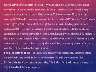 Quick service restaurants in India – By October 2009, McDonald’s India had
more than 170 quick service restaurants in India. Domino’s Pizza, which began
operations in India in January 1996, has over 275 stores across 55 cities in the
country. KFC has 46 restaurants across 11 cities in India. (KFC is one of the 5 brands
owned by Yum!. KFC is a $12 billion global brand and a leading quick-service
restaurant (QSR) in many countries.) Nirula’s, one of India’s oldest food chains
(completed 75 years in service in March 2009), has a network of around 62 outlets in
five states across Northern India. Nirula’s, established in 1934 has interests in hotels,
restaurants, ice cream parlours, pastry shops and food processing plants. Nirula’s
was the first to introduce burgers in India.
Food Industry in India – In India, food industry and particularly informal eating
out market is very small. In India, over quarter of a million customers visit
McDonald’s family restaurants every day. The Indian fast food market is valued at
$1-billion (Rs 4,547 crore) aprrox.
 