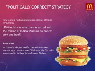 “POLITICALLY CORRECT” STRATEGY
How to avoid hurting religious sensibilities of Indian
consumers?
(80% Indians revere cows as sacred and
150 million of Indian Muslims do not eat
pork and beef.)
Adaptation
McDonald’s adapted itself to the Indian market
introducing a mutton-based “Maharaja Mac” in India
as opposed to its flagship beef-based Big Mac.
 