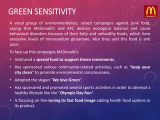 GREEN SENSITIVITY
A vocal group of environmentalists, raised campaigns against junk food,
saying that McDonald’s and KFC destroy ecological balance and cause
behavioral disorders because of their fatty and unhealthy foods, which have
excessive levels of monosodium glutamate. Also they said this food is anti
poor.
To face up this campaigns McDonald’s:
• Instituted a special fund to support Green movements.
• Has sponsored various community-related activities, such as “keep your
city clean” to promote environmental consciousness.
• Adopted the slogan “We love Green”.
• Has sponsored and promoted several sports activities in order to attempt a
healthy lifestyle like the “Olympic Day Run”.
• Is focusing on fine tuning its fast food image adding health food options to
its product.
 
