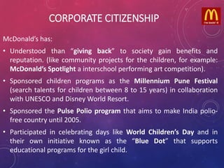 CORPORATE CITIZENSHIP
McDonald’s has:
• Understood than “giving back” to society gain benefits and
reputation. (like community projects for the children, for example:
McDonald’s Spotlight a interschool performing art competition).
• Sponsored children programs as the Millennium Pune Festival
(search talents for children between 8 to 15 years) in collaboration
with UNESCO and Disney World Resort.
• Sponsored the Pulse Polio program that aims to make India polio-
free country until 2005.
• Participated in celebrating days like World Children’s Day and in
their own initiative known as the “Blue Dot” that supports
educational programs for the girl child.
 