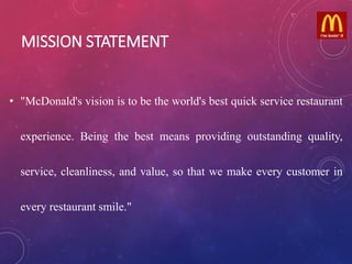 MISSION STATEMENT
• "McDonald's vision is to be the world's best quick service restaurant
experience. Being the best means providing outstanding quality,
service, cleanliness, and value, so that we make every customer in
every restaurant smile."
 