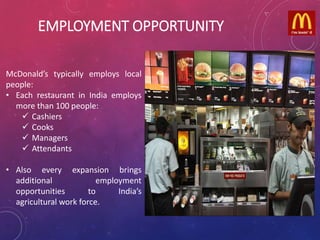 EMPLOYMENT OPPORTUNITY
McDonald’s typically employs local
people:
• Each restaurant in India employs
more than 100 people:
 Cashiers
 Cooks
 Managers
 Attendants
• Also every expansion brings
additional employment
opportunities to India’s
agricultural work force.
 