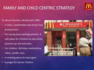 FAMILY AND CHILD CENTRIC STRATEGY
To attract families, McDonald’s Offer:
• A clean, comfortable and stress free
environment
• For young busy working parents: A
safe place for Children to play while
parents can eat and relax.
• For children: Birthday celebrations,
cakes, candle, toys.
• A meeting place for teenagers
• Lounges for Senior Citizens
 