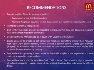 RECOMMENDATIONS
• Expand to other Cities to increment profits:
• Development of new distribution centers.
• Additional Adaptation Cost/New product development (due to different regional preferences)
• Reinforce the family engagement
• Due to the “American Dream” is important in India, maybe they can open some outlets
near to the most important universities.
• Use Social Media Marketing to be in touch with Loyal Customers/Fans.
• Create contests to create to get consumers feedback, something similar than Peruvian
Fast Food Chain called Bembos, which created a contest called “Create your Bembos
(Burger)”. So, each consumer is able to submit his own recipe and he can won a Prize if his
recipe is the one selected by the jury.
• Due to there is a growing fitness culture in the world, maybe, some vegetarian products
could be adapted to other markets.
• Due to there are some places as New York, California and Florida with a high population
of Indian immigrants , maybe, some of the product developed for India could be offered
there.
 