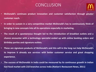CONCLUSION
• McDonald’s continues product innovation and customer satisfaction through greater
customer reach.
• In order to sustain in a very competitive market McDonald’s has to continuously think of
bringing in new concepts into all its operations especially in marketing.
• The result of a spontaneous thought led to the introduction of breakfast outlets and a
chance encounter with a technology specialist ended up with online booking orders and
birthday parties and signature outlets.
• These are signature products of McDonald’s and this will in the long run help McDonald’s
to improve it already ace services with better customer service and great shopping
experience.
• The success of McDonalds in India could be measured by its continuous growth in Indian
fast-food market with 210 branches across India (Nation’s Restaurant News, 2011)
 