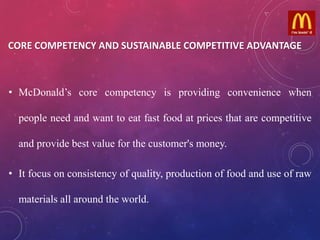 .
• McDonald’s core competency is providing convenience when
people need and want to eat fast food at prices that are competitive
and provide best value for the customer's money.
• It focus on consistency of quality, production of food and use of raw
materials all around the world.
CORE COMPETENCY AND SUSTAINABLE COMPETITIVE ADVANTAGE
 