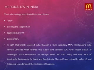MCDONALD’S IN INDIA
The India strategy was divided into four phases-
• entry
• building the supply chain
• aggressive growth
• penetration.
• In 1993 McDonald’s entered India through a 100% subsidiary MIPL (McDonald’s India
Private Limited) which formed two 50:50 joint ventures (JV) with Vikram Bakshi of
Connaught Plaza Restaurants to manage North and East India; and Amit Jatia of
Hardcastle Restaurants for West and South India. The staff was trained in India, US and
Indonesia to understand the intricacies of business
 