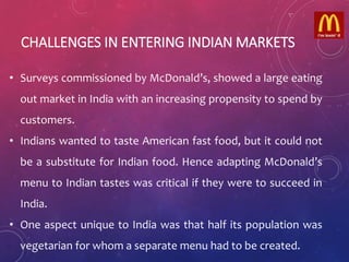 CHALLENGES IN ENTERING INDIAN MARKETS
• Surveys commissioned by McDonald’s, showed a large eating
out market in India with an increasing propensity to spend by
customers.
• Indians wanted to taste American fast food, but it could not
be a substitute for Indian food. Hence adapting McDonald’s
menu to Indian tastes was critical if they were to succeed in
India.
• One aspect unique to India was that half its population was
vegetarian for whom a separate menu had to be created.
 