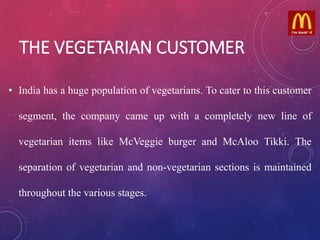THE VEGETARIAN CUSTOMER
• India has a huge population of vegetarians. To cater to this customer
segment, the company came up with a completely new line of
vegetarian items like McVeggie burger and McAloo Tikki. The
separation of vegetarian and non-vegetarian sections is maintained
throughout the various stages.
 