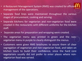 • A Restaurant Management System (RMS) was created for efficient
management of the operations.
• Separate food lines were maintained throughout the various
stages of procurement, cooking and serving.
• Separate kitchens for vegetarian and non-vegetarian food were
created in the restaurants with different uniforms for the kitchen
staff.
• Separate areas for preparation and wrapping were created.
• The vegetarian menu was printed in green and the non-
vegetarian menu in purple to clearly distinguish the menus.
• Customers were given RMS brochures to assure them of clear
segregation of vegetarian and non-vegetarian food, and taken on
kitchen tours to build their confidence, since the hard core
vegetarians usually did not prefer to enter places where non-
vegetarian food was served.
 