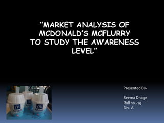 “MARKET ANALYSIS OF
  MCDONALD’S MCFLURRY
TO STUDY THE AWARENESS
         LEVEL”



                  Presented By-

                  Seema Dhage
                  Roll no.-15
                  Div- A
 