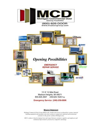Opening Possibilities
                                  EMERGENCY
                                 REPAIR SERVICE




                          111 E 12 Mile Road
                      Madison Heights, MI 48071
                   800.826.3667 248.629.1628 Fax
                 Emergency Service (248)-259-0606



                                   Mission Statement
Michigan Commercial Door Group (MCD) sells, installs and services overhead door systems, material
  handling equipment and automatic entry door systems to commercial, industrial and institutional
                       customers in the greater southeast Michigan area.
MCD s culture is based on mutual trust and respect between customers, suppliers and employees and
                continuous improvement is practiced as competitive advantage.
 