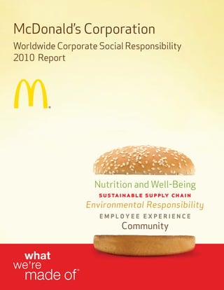 McDonald’s Corporation
Worldwide Corporate Social Responsibility
2010 Report




                     Nutrition and Well-Being
                      sustainable supply chain
                   Environmental Responsibility
                      EmployEE ExpEriEncE
                           Community


  what
we’re
  made of
               ®
 