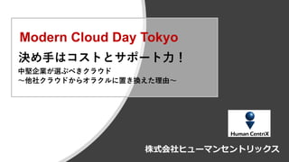 Copyright © Human Centrix Co.,Ltd. 2019. All rights reserved.
株式会社ヒューマンセントリックス
決め手はコストとサポート力！
中堅企業が選ぶべきクラウド
～他社クラウドからオラクルに置き換えた理由～
Modern Cloud Day Tokyo
 