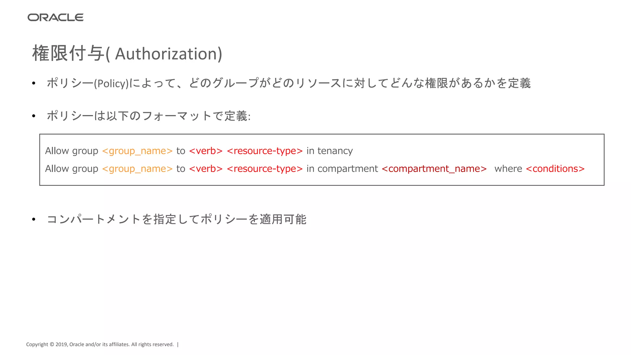 Copyright © 2019, Oracle and/or its affiliates. All rights reserved. |
• ポリシー(Policy)によって、どのグループがどのリソースに対してどんな権限があるかを定義
• ポリシーは以下のフォーマットで定義:
• コンパートメントを指定してポリシーを適用可能
権限付与( Authorization)
Allow group <group_name> to <verb> <resource-type> in tenancy
Allow group <group_name> to <verb> <resource-type> in compartment <compartment_name> [where <conditions>]
 
