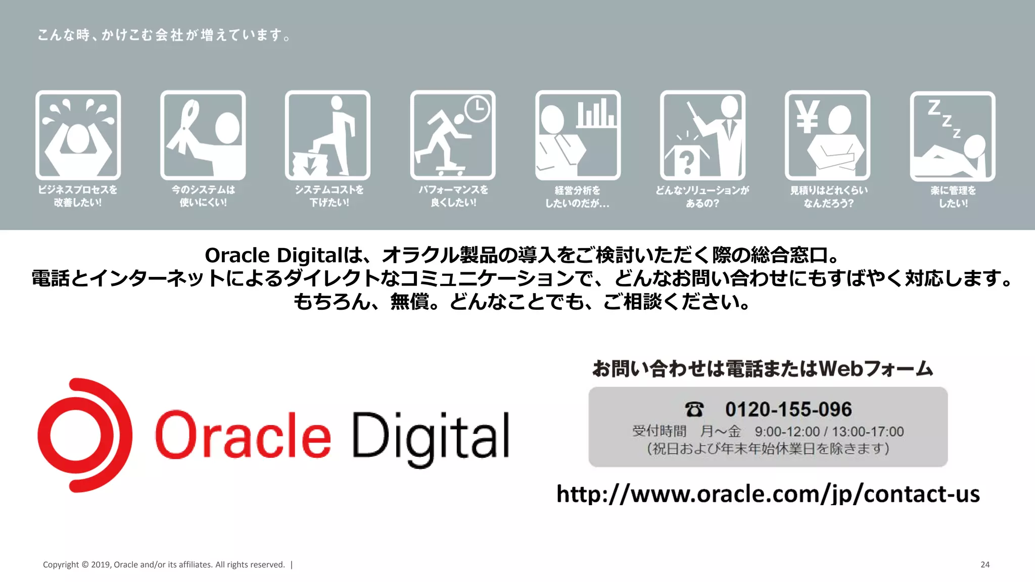 Copyright © 2019, Oracle and/or its affiliates. All rights reserved. | 24
Oracle Digitalは、オラクル製品の導入をご検討いただく際の総合窓口。
電話とインターネットによるダイレクトなコミュニケーションで、どんなお問い合わせにもすばやく対応します。
もちろん、無償。どんなことでも、ご相談ください。
 
