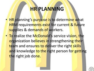 HR PLANNING
• HR planning’s purpose is to determine what
HRM requirements exist for current & future
supplies & demands of workers.
• To realize the McDonald's service vision, the
organization believes in strengthening their
team and ensures to deliver the right skills
and knowledge to the right person for getting
the right job done.
 