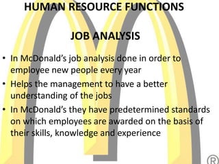 HUMAN RESOURCE FUNCTIONS
JOB ANALYSIS
• In McDonald’s job analysis done in order to
employee new people every year
• Helps the management to have a better
understanding of the jobs
• In McDonald’s they have predetermined standards
on which employees are awarded on the basis of
their skills, knowledge and experience
 