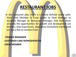 RESTAURANT JOBS
In the restaurant jobs, there is a clearly defined career path,
from Crew Member to Crew Leader to Floor Manager to
Assistant Manager to Restaurant Manager. And from there
onwards the opportunities for growth and development are
limitless. Area Supervisors, Operations Consultant and beyond
are just a few to mention from.
-TRAINEE MANAGER
-CUSTOMER CARE REPRESENTATIVE
-CREW MEMBER
 