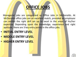 OFFICE JOBS
Managerial jobs are categorized as Office Jobs in McDonalds. At
McDonalds office jobs are an excellent match, provided an employee
can exhibit the right skill set up to excel in the areas of his/her
expertise. Depending upon the knowledge, experience and right
aptitude, there are 3 key entry points in the office jobs.
• INITIAL ENTRY LEVEL
• MIDDLE ENTRY LEVEL
• HIGHER ENTRY LEVEL
 