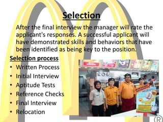 Selection
After the final interview the manager will rate the
applicant's responses. A successful applicant will
have demonstrated skills and behaviors that have
been identified as being key to the position.
Selection process
• Written Process
• Initial Interview
• Aptitude Tests
• Reference Checks
• Final Interview
• Relocation
 