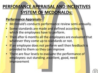 PERFOMANCE APPRAISAL AND INCENTIVES
SYSTEM OF MCDONALDs:
Performance Appraisals-
• McDonald’s conducts performance review semi-annually.
• Some standards are made and defined according to
which the employees have to perform.
• Then after 6 months all the employees are evaluated that
whatever they come up to standards or not.
• If an employee does not perform well then feedback is
provided to them so they can improve
• There are four levels to evaluate the performance of
employees: out standing ,excellent, good, need
improvement
 