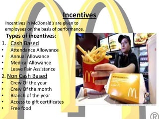 Incentives
Incentives in McDonald’s are given to
employees on the basis of performance.
Types of incentives:
1. Cash Based
• Attendance Allowance
• Annual Allowance
• Medical Allowance
• Leave Fair Assistance
2. Non Cash Based
• Crew Of the year
• Crew Of the month
• Branch of the year
• Access to gift certificates
• Free food
 